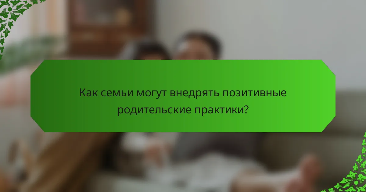 Как семьи могут внедрять позитивные родительские практики?