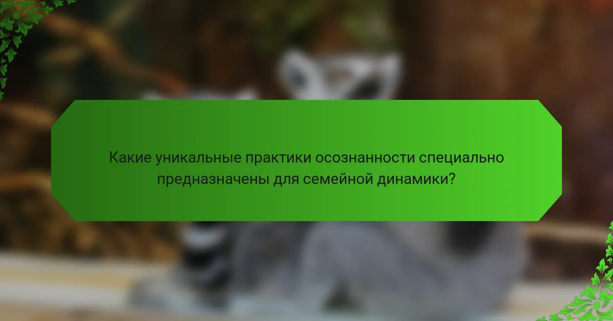 Какие уникальные практики осознанности специально предназначены для семейной динамики?